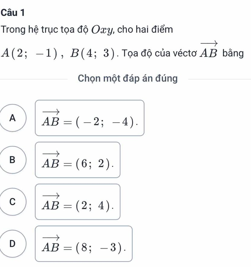 Trong hệ trục tọa độ Oxy, cho hai điểm
A(2;-1), B(4;3). Tọa độ của véctơ vector AB bằng
Chọn một đáp án đúng
A vector AB=(-2;-4).
B vector AB=(6;2).
C vector AB=(2;4).
D vector AB=(8;-3).