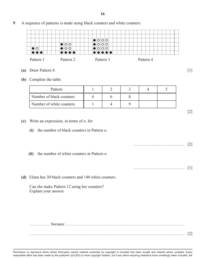 16 
9 A sequence of patterns is made using black counters and white counters. 
oio 
pío 
Pattern 1 Pattern 2 Pattern 3 Pattern 4 
(a) Draw Pattern 4. [1] 
(b) Complete the table. 
2] 
(c) Write an expression, in terms of π, for 
(i) the number of black counters in Pattern n, 
_[2] 
(ii) the number of white counters in Pattern n. 
_[1] 
(d) Elena has 30 black counters and 140 white counters. 
Can she make Pattern 12 using her counters? 
Explain your answer. 
_because_ 
_[2] 
Permission to reproduce items where third-party owned material protected by copyright is included has been sought and cleared where possible. Every 
reasonable effort has been made by the publisher (UCLES) to trace copyright holders, but if any items requiring clearance have unwittingly been included, the