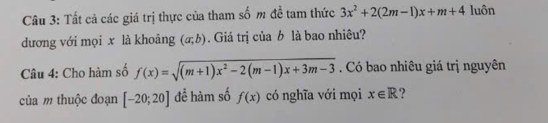 Tất cả các giá trị thực của tham số m đề tam thức 3x^2+2(2m-1)x+m+4 luôn 
đương với mọi x là khoảng (a;b). Giá trị của b là bao nhiêu? 
Câu 4: Cho hàm số f(x)=sqrt((m+1)x^2-2(m-1)x+3m-3). Có bao nhiêu giá trị nguyên 
của m thuộc đoạn [-20;20] để hàm số f(x) có nghĩa với mọi x∈ R ?