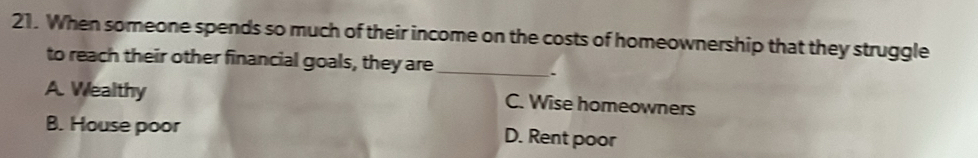 When someone spends so much of their income on the costs of homeownership that they struggle
to reach their other financial goals, they are_
.
A. Wealthy C. Wise homeowners
B. House poor
D. Rent poor