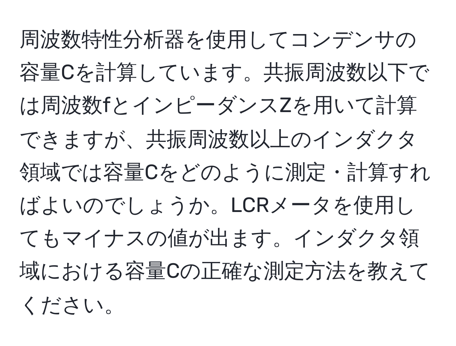 周波数特性分析器を使用してコンデンサの容量Cを計算しています。共振周波数以下では周波数fとインピーダンスZを用いて計算できますが、共振周波数以上のインダクタ領域では容量Cをどのように測定・計算すればよいのでしょうか。LCRメータを使用してもマイナスの値が出ます。インダクタ領域における容量Cの正確な測定方法を教えてください。