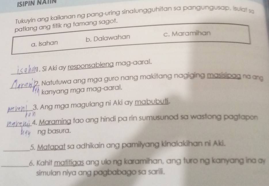 ISIPIN NAIIN
Tukuyin ang kailanan ng pang-uring sinalungguhitan sa pangungusap, sulat sa
patlang ang titik ng tamang sagot.
c. Maramihan
a. Isahan b. Dalawahan
_
. Si Aki ay responsableng mag-aaral.
. Natutuwa ang mga guro nang makitang nagiging masisipag na an
_kanyang mga mag-aaral.
_
3. Ang mga magulang ni Aki ay mabubuti.
_
4. Maraming tao ang hindi pa rin sumusunod sa wastong pagtapon
ng basura.
_5. Matapat sa adhikain ang pamilyang kinalakihan ni Aki.
_6. Kahit matitigas ang ulo ng karamihan, ang turo ng kanyang ina ay
simulan niya ang pagbabago sa sarili.