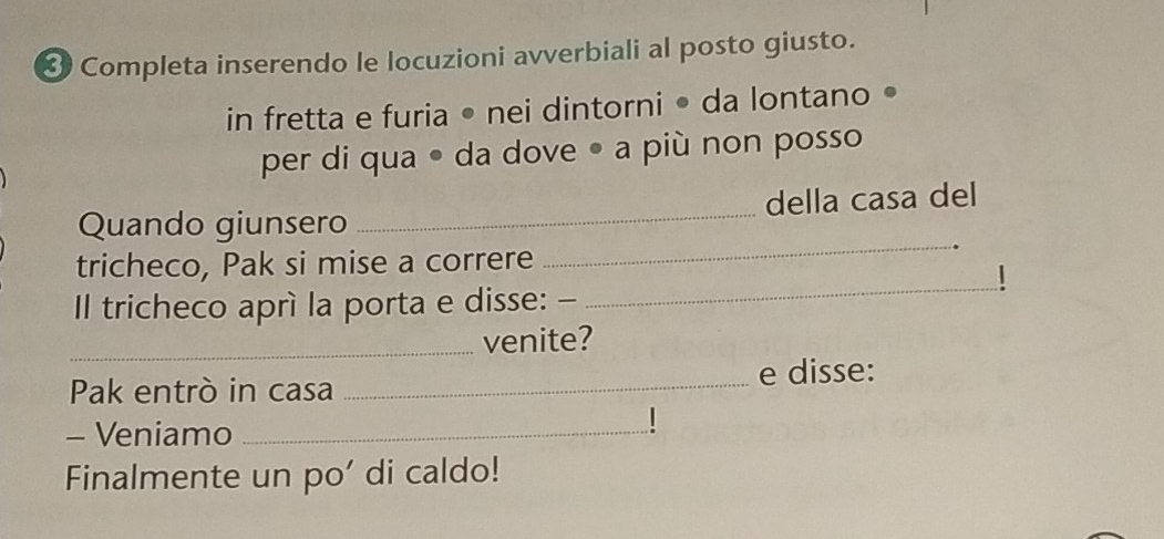 Completa inserendo le locuzioni avverbiali al posto giusto. 
in fretta e furia • nei dintorni • da lontano • 
per di qua ● da dove • a più non posso 
_ 
Quando giunsero _della casa del 
tricheco, Pak si mise a correre 
Il tricheco aprì la porta e disse: - 
_ 
_venite? 
Pak entrò in casa _e disse: 
- Veniamo_ 
| 
Finalmente un po' di caldo!