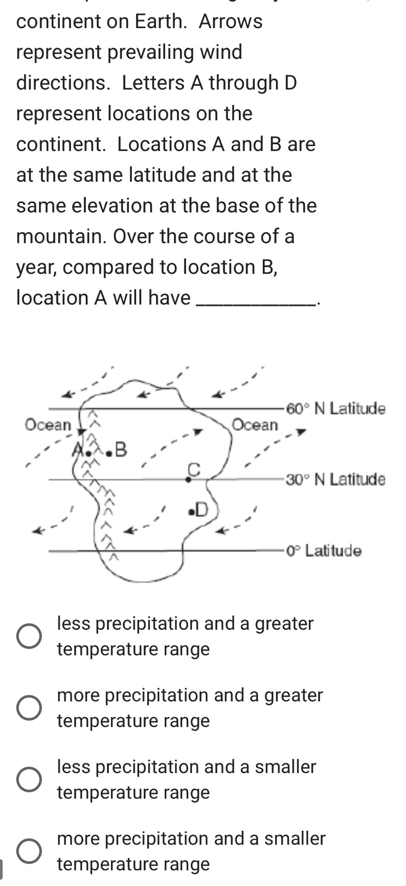 continent on Earth. Arrows
represent prevailing wind
directions. Letters A through D
represent locations on the
continent. Locations A and B are
at the same latitude and at the
same elevation at the base of the
mountain. Over the course of a
year, compared to location B,
location A will have_
`.
less precipitation and a greater
temperature range
more precipitation and a greater
temperature range
less precipitation and a smaller
temperature range
more precipitation and a smaller
temperature range