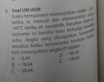 Soal UM UGM
Suatu termometer menunjukkan angka - 20C
ketika es mencair dan menunjukkan ang
140°C ketika air mendidih. Kenaikan skala te
mometer ini bersifat linier terhadap kenaikar
suhu. Angka yang ditunjukkan termometer
tersebut ketika termometer berskala Faähren
heit menunjukkan angka 0^o adalah ...
D. - 48,44
A. - 8,44
E. - 58,44
B. - 18,44
C. - 28,44