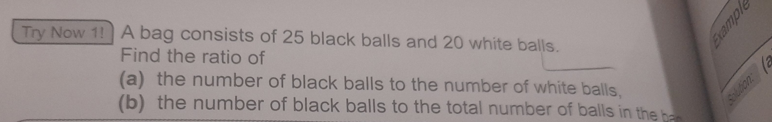 Try Now 1! ) A bag consists of 25 black balls and 20 white balls. 
Find the ratio of 
(a) the number of black balls to the number of white balls, ution: 
(b) the number of black balls to the total n umber of ba l i the h