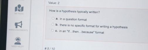 Value: 2
How is a hypothesis typically written?
MY PATH
a. in a question format
b. there is no specific format for writing a hypothesis
ANNOUNCEMENTS c. in an "If.then…because" format
NEED HELP? # 5 /10