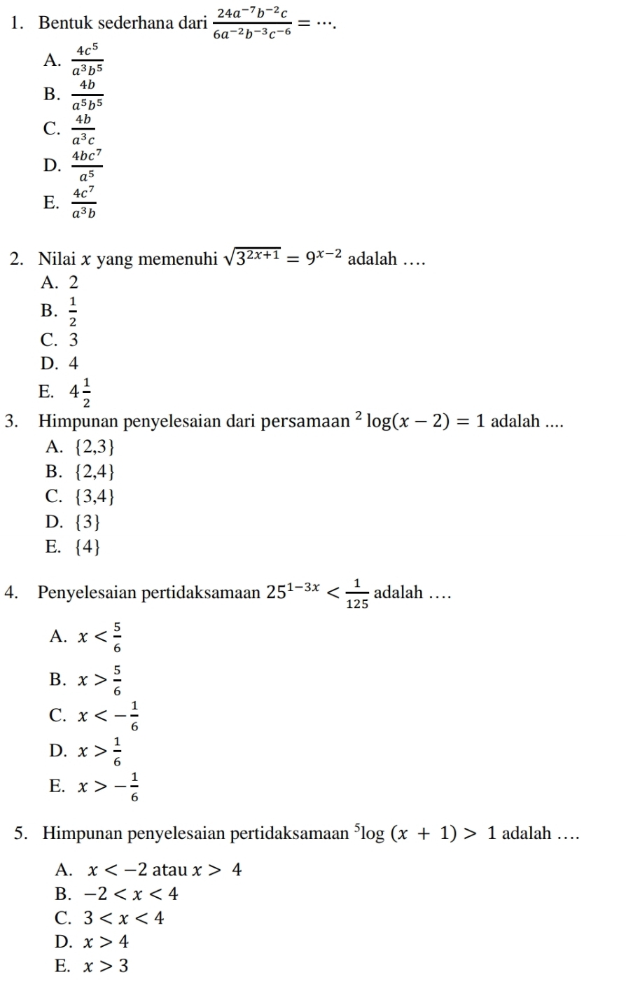 Bentuk sederhana dari  (24a^(-7)b^(-2)c)/6a^(-2)b^(-3)c^(-6) =·s.
A.  4c^5/a^3b^5 
B.  4b/a^5b^5 
C.  4b/a^3c 
D.  4bc^7/a^5 
E.  4c^7/a^3b 
2. Nilai x yang memenuhi sqrt(3^(2x+1))=9^(x-2) adalah …
A. 2
B.  1/2 
C. 3
D. 4
E. 4 1/2 
3. Himpunan penyelesaian dari persamaan^2log (x-2)=1 adalah ....
A.  2,3
B.  2,4
C.  3,4
D.  3
E.  4
4. Penyelesaian pertidaksamaan 25^(1-3x) h …
A. x
B. x> 5/6 
C. x<- 1/6 
D. x> 1/6 
E. x>- 1/6 
5. Himpunan penyelesaian pertidaksamaan^5log (x+1)>1 adalah …
A. x atau x>4
B. -2
C. 3
D. x>4
E. x>3