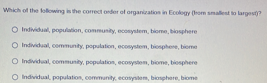 Which of the following is the correct order of organization in Ecology (from smallest to largest)?
Individual, population, community, ecosystem, biome, biosphere
Individual, community, population, ecosystem, biosphere, biome
Individual, community, population, ecosystem, biome, biosphere
Individual, population, community, ecosystem, biosphere, biome