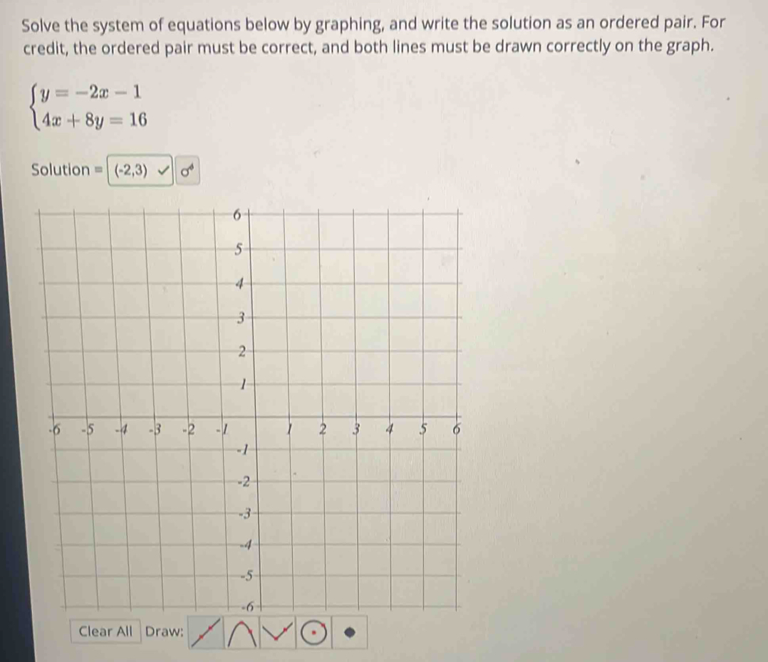 Solve the system of equations below by graphing, and write the solution as an ordered pair. For
credit, the ordered pair must be correct, and both lines must be drawn correctly on the graph.
beginarrayl y=-2x-1 4x+8y=16endarray.
Solution =|(-2,3) x^4
Clear All Draw: