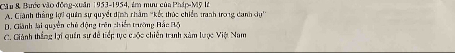 Bước vào đông-xuân 1953-1954, âm mưu của Pháp-Mỹ là
A. Giành thắng lợi quân sự quyết định nhằm “kết thúc chiến tranh trong danh dự”
B. Giành lại quyền chủ động trên chiến trường Bắc Bộ
C. Giành thắng lợi quân sự đề tiếp tục cuộc chiến tranh xâm lược Việt Nam