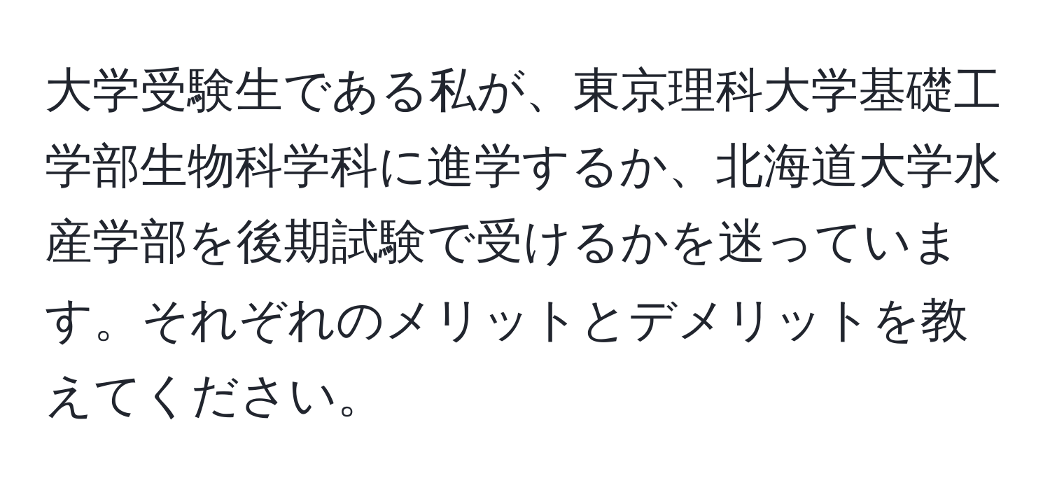 大学受験生である私が、東京理科大学基礎工学部生物科学科に進学するか、北海道大学水産学部を後期試験で受けるかを迷っています。それぞれのメリットとデメリットを教えてください。