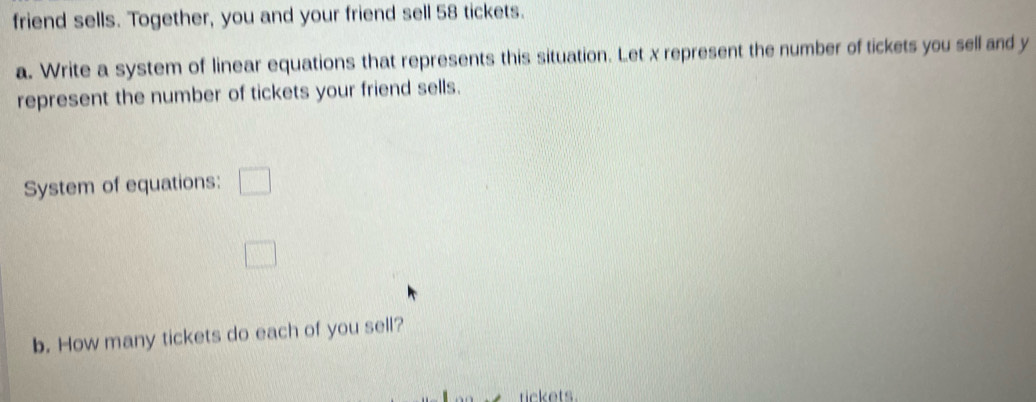 friend sells. Together, you and your friend sell 58 tickets. 
a. Write a system of linear equations that represents this situation. Let x represent the number of tickets you sell and y
represent the number of tickets your friend sells. 
System of equations: □ 
□ 
b. How many tickets do each of you sell? 
tickets