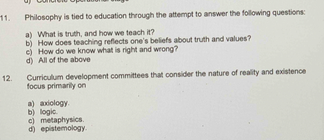 Philosophy is tied to education through the attempt to answer the following questions:
a) What is truth, and how we teach it?
b) How does teaching reflects one's beliefs about truth and values?
c) How do we know what is right and wrong?
d) All of the above
12. Curriculum development committees that consider the nature of reality and existence
focus primarily on
a) axiology.
b) logic.
c) metaphysics.
d) epistemology.