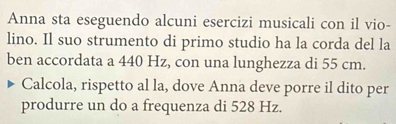 Anna sta eseguendo alcuni esercizi musicali con il vio- 
lino. Il suo strumento di primo studio ha la corda del la 
ben accordata a 440 Hz, con una lunghezza di 55 cm. 
Calcola, rispetto al la, dove Anna deve porre il dito per 
produrre un do a frequenza di 528 Hz.