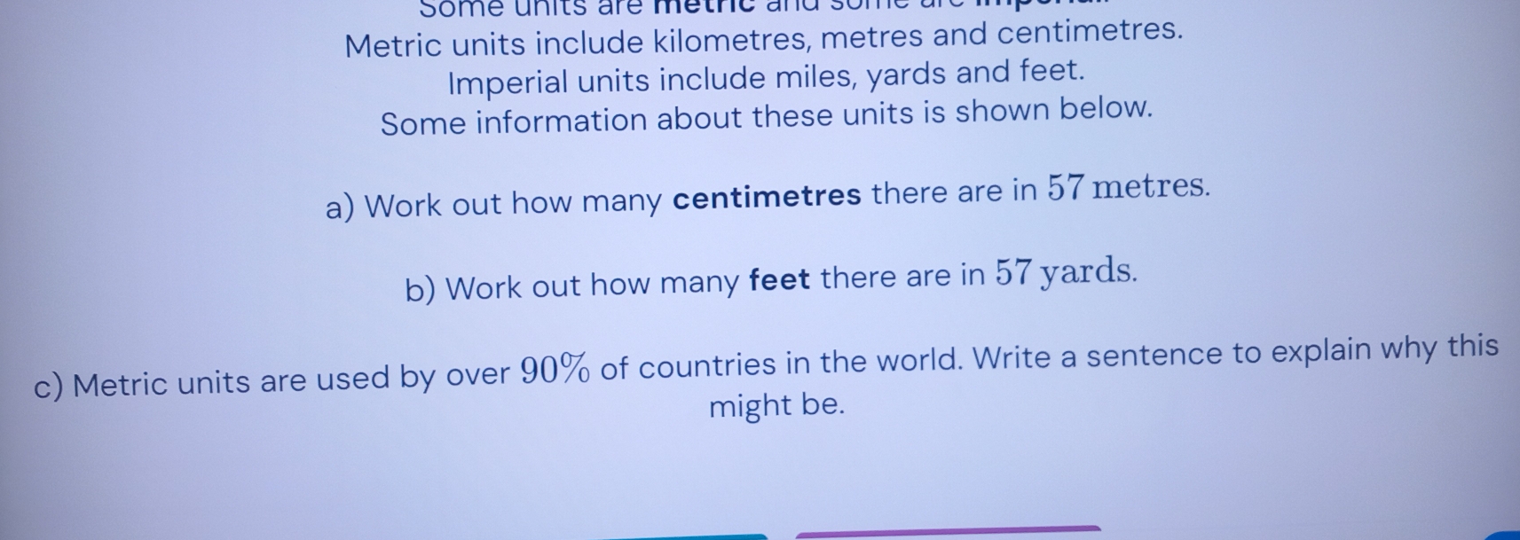 Some unts are methe and some 
Metric units include kilometres, metres and centimetres. 
Imperial units include miles, yards and feet. 
Some information about these units is shown below. 
a) Work out how many centimetres there are in 57 metres. 
b) Work out how many feet there are in 57 yards. 
c) Metric units are used by over 90% of countries in the world. Write a sentence to explain why this 
might be.