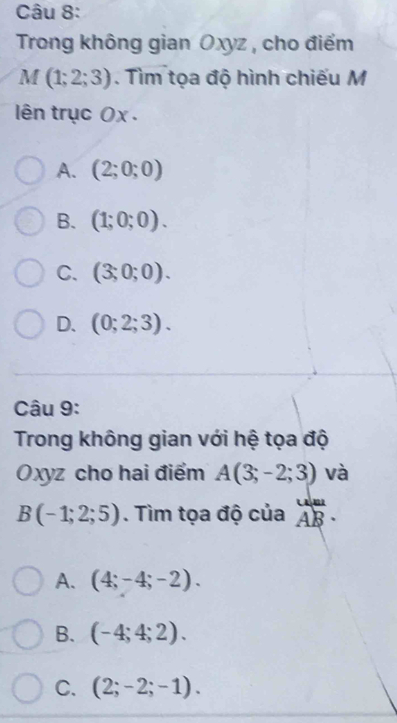 Trong không gian Oxyz , cho điểm
M (1;2;3). Tìm tọa độ hình chiếu M
ên trục 0x .
A. (2;0;0)
B. (1;0;0).
C. (3;0;0).
D. (0;2;3). 
Câu 9:
Trong không gian với hệ tọa độ
Oxyz cho hai điểm A(3;-2;3) và
B(-1;2;5). Tìm tọa độ của beginarrayr uB· va AB· endarray
A. (4;-4;-2).
B. (-4;4;2).
C. (2;-2;-1).