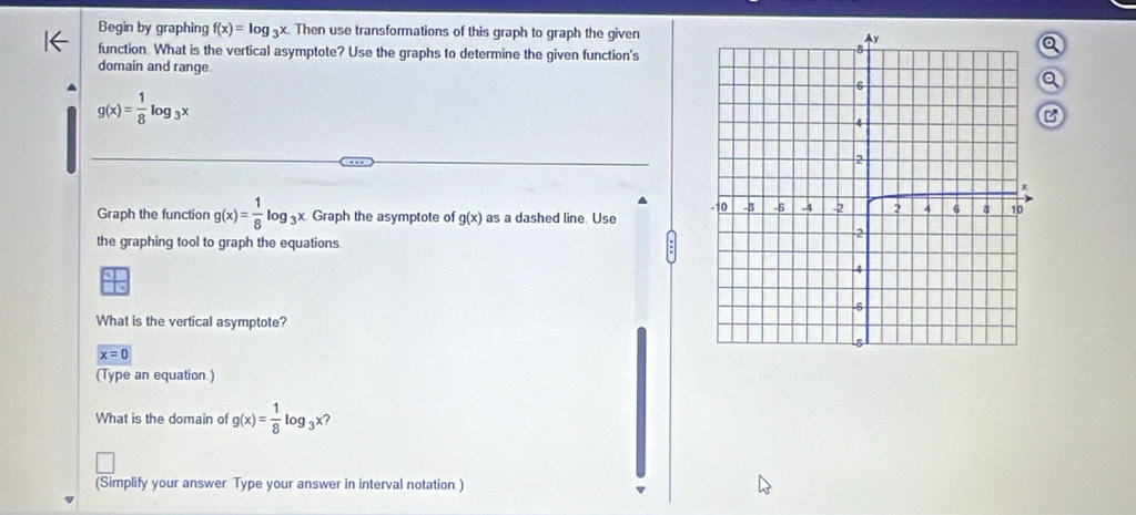 Begin by graphing f(x)=log _3x Then use transformations of this graph to graph the given 
function. What is the vertical asymptote? Use the graphs to determine the given function's 
domain and range 
a
g(x)= 1/8 log _3x
Graph the function g(x)= 1/8 log _3x. Graph the asymptote of g(x) as a dashed line. Use 
the graphing tool to graph the equations. 
What is the vertical asymptote?
x=0
(Type an equation.) 
What is the domain of g(x)= 1/8 log _3x 2 
(Simplify your answer. Type your answer in interval notation.)