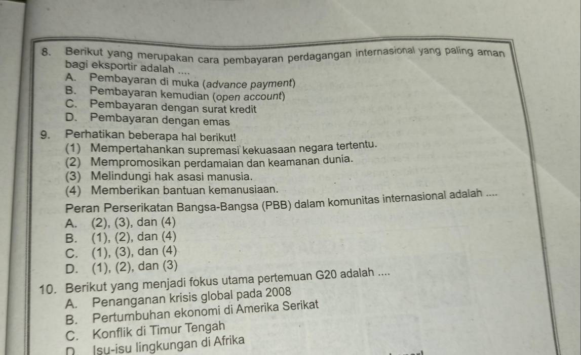 Berikut yang merupakan cara pembayaran perdagangan internasional yang paling aman
bagi eksportir adalah ....
A. Pembayaran di muka (advance payment)
B. Pembayaran kemudian (open account)
C. Pembayaran dengan surat kredit
D. Pembayaran dengan emas
9. Perhatikan beberapa hal berikut!
(1) Mempertahankan supremasi kekuasaan negara tertentu.
(2) Mempromosikan perdamaian dan keamanan dunia.
(3) Melindungi hak asasi manusia.
(4) Memberikan bantuan kemanusiaan.
Peran Perserikatan Bangsa-Bangsa (PBB) dalam komunitas internasional adalah ....
A. (2), (3), dan (4)
B. (1), (2), dan (4)
C. (1), (3), dan (4)
D. (1), (2), dan (3)
10. Berikut yang menjadi fokus utama pertemuan G20 adalah ....
A. Penanganan krisis global pada 2008
B. Pertumbuhan ekonomi di Amerika Serikat
C. Konflik di Timur Tengah
D Isu-isu lingkungan di Afrika