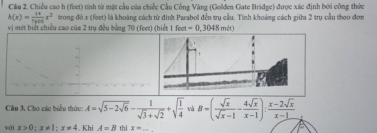 Chiều cao h (feet) tính từ mặt cầu của chiếc Cầu Cổng Vàng (Golden Gate Bridge) được xác định bởi công thức
h(x)= 14/7605 x^2 trong đó x (feet) là khoảng cách từ đỉnh Parabol đến trụ cầu. Tính khoảng cách giữa 2 trụ cầu theo đơn 
vị mét biết chiều cao của 2 trụ đều bằng 70 (feet) (biết 1 feet =0,3048met)
Câu 3. Cho các biểu thức: A=sqrt(5-2sqrt 6)- 1/sqrt(3)+sqrt(2) +sqrt(frac 1)4 và B=( sqrt(x)/sqrt(x)-1 - 4sqrt(x)/x-1 ): (x-2sqrt(x))/x-1  4 
với x>0;x!= 1; x!= 4. Khi A=B thì x= _
50°