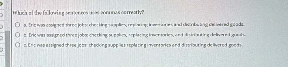 Which of the following sentences uses commas correctly?
a. Eric was assigned three jobs: checking supplies, replacing inventories and distributing delivered goods.
b. Eric was assigned three jobs: checking supplies, replacing inventories, and distributing delivered goods.
c. Eric was assigned three jobs: checking supplies replacing inventories and distributing delivered goods.