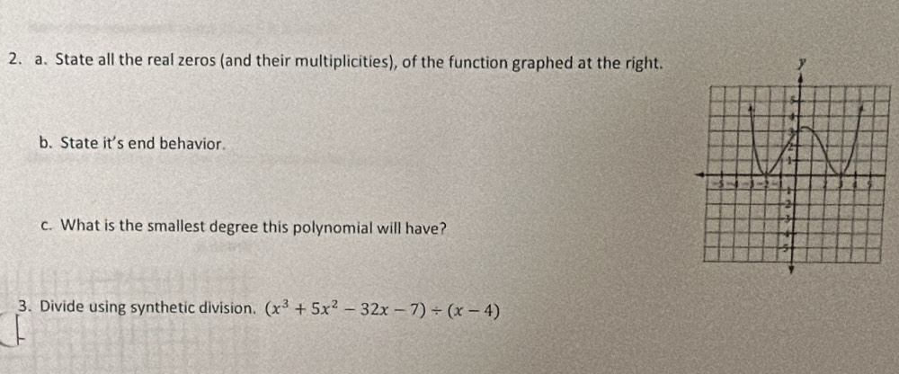 State all the real zeros (and their multiplicities), of the function graphed at the right. 
b. State it' end behavior. 
c. What is the smallest degree this polynomial will have? 
3. Divide using synthetic division. (x^3+5x^2-32x-7)/ (x-4)