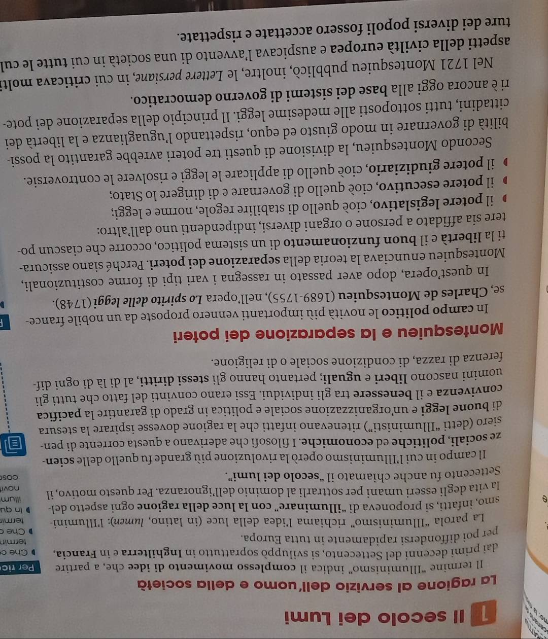 Il secolo dei Lumi
La ragione al servizio dell'uomo e della società
Il termine “Illuminismo” indica il complesso movimento di idee che, a partire Per ric
dai primi decenni del Settecento, si sviluppò soprattutto in Inghilterra e in Francia, Che c
per poi diffondersi rapidamente in tutta Europa. termin
Che 
La parola “Illuminismo” richiama l’idea della luce (in latino, lumen): l'Illumini- termir
A smo, infatti, si proponeva di “illuminare” con la luce della ragione ogni aspetto del- ln qu
la vita degli esseri umani per sottrarlí al dominio dell’ignoranza. Per questo motivo, il illum novi
Settecento fu anche chiamato il “secolo dei lumi”.
COS
Il campo in cui l’Illuminismo operò la rivoluzione più grande fu quello delle scien-
ze sociali, politiche ed economiche. I filosofi che aderivano a questa corrente di pen- a
siero (detti “Illuministi”) ritenevano infatti che la ragione dovesse ispirare la stesura
di buone leggi e unorganizzazione sociale e politica in grado di garantire la pacifica
convivenza e il benessere tra gli individui. Essi erano convinti del fatto che tutti gli
uomini nascono liberi e uguali; pertanto hanno gli stessi diritti, al di là di ogni dif-
ferenza di razza, di condizione sociale o di religione.
Montesquieu e la separazione dei poteri
In campo politico le novità più importanti vennero proposte da un nobile france-
se, Charles de Montesquieu (1689-1755), nell’opera Lo spirito delle leggi (1748).
In quest’opera, dopo aver passato in rassegna i vari tipi di forme costituzionali,
Montesquieu enunciava la teoria della separazione dei poteri. Perché siano assicura-
ti la libertà e il buon funzionamento di un sistema politico, occorre che ciascun po-
tere sia affidato a persone o organi diversi, indipendenti uno dall’altro:
D il potere legislativo, cioè quello di stabilire regole, norme e leggi;
il potere esecutivo, cioè quello di governare e di dirigere lo Stato;
il potere giudiziario, cioè quello di applicare le leggi e risolvere le controversie.
Secondo Montesquieu, la divisione di questi tre poteri avrebbe garantito la possi-
bilità di governare in modo giusto ed equo, rispettando l’uguaglianza e la libertà dei
cittadini, tutti sottoposti alle medesime leggi. Il principio della separazione dei pote-
ri è ancora oggi alla base dei sistemi di governo democratico.
Nel 1721 Montesquieu pubblicò, inoltre, le Lettere persiane, in cui criticava molti
aspetti della civiltà europea e auspicava l’avvento di una società in cui tutte le cul
ture dei diversi popoli fossero accettate e rispettate.