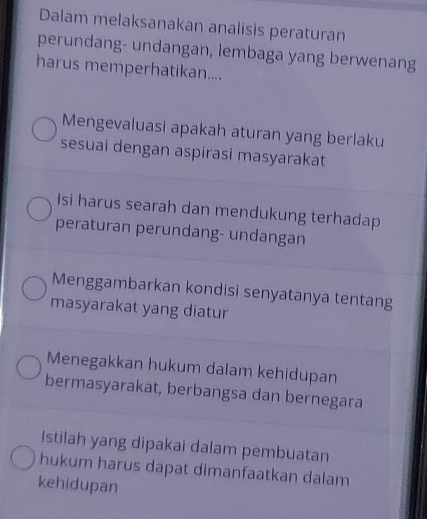 Dalam melaksanakan analisis peraturan
perundang- undangan, lembaga yang berwenang
harus memperhatikan....
Mengevaluasi apakah aturan yang berlaku
sesuai dengan aspirasi masyarakat
Isi harus searah dan mendukung terhadap
peraturan perundang- undangan
Menggambarkan kondisi senyatanya tentang
masyarakat yang diatur
Menegakkan hukum dalam kehidupan
bermasyarakat, berbangsa dan bernegara
Istilah yang dipakai dalam pembuatan
hukum harus dapat dimanfaatkan dalam
kehidupan