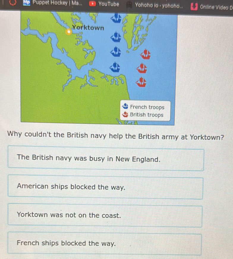 MP Puppet Hockey | Ma... YouTube Yohoho io - yohoho. Online Video D
Why couldn't the British navy help the British army at Yorktown?
The British navy was busy in New England.
American ships blocked the way.
Yorktown was not on the coast.
French ships blocked the way.