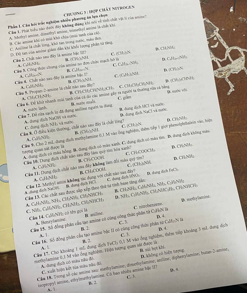 chương 3 : hợp chát nitroGEn
Phần I. Câu hỏi trắc nghiệm nhiều phương án lựa chọn
Câu 1. Phát biểu nào dưới đây không đúng khi nói về tính chất vật lí của amine?
A. Methyl amine, dimethyl amine, trimethyl amine là chất khí.
B. Các amine khí có mùi khó chịu (mùi tanh của cá).
C. Aniline là chất lỏng, khó tan trong nước, màu đen.
D. Độ tan của amine giảm dần khi khối lượng phân tử tăng.
Câu 2. Chất nào sau đây là amine bậc III? C. (CH_3 )₃N. D. CH₃NH2.
A. C_6H_5NH_2. B. (CH_3)
Câu 3. Công thức chung của amine no đơn chức mạch hở là NH
D. CnH2n+2NH2.
A. C_nH_2n+3N. B. CnH2n+1N. C. CnH2n-1NH2.
Câu 4. Chất nào sau đây là amine bậc I? C. (C₆H₅)₂NH. D. (CH₃)₃N.
A. C₆H5NH2. B. (CH₃)2NH.
Câu 5. Propan-2-amine là chất nào sau đây? C. CH₃CH₂CH₂NH₂. D. (CH₃)2CHNH₂
D. nước vôi.
A. CH₃CH₂NH₂ B. CH3 CH_2CH (NH₂)CH₃
Câu 6. Để khử nhanh mùi tanh của cá do các amine gây ra người ta thường rửa cá bằng
A. nước lạnh. B. nước muối. C. giắm
Câu 7. Để rửa sạch lọ đã đựng aniline người ta dùng
A. dung dịch NaOH và nước. B. dung dịch HCl và nước.
C. dung dịch NH₃ và nước. D. dung dịch NaCl và nước,
Câu 8. Ở điều kiện thường, chất nào sau đây là chất lỏng?
D. CH₃NH₂.
A. C₆H5NH2. B. (CH₃)₂NH. C. (CH₃)₃N.
Câu 9. Cho 2 mL dung dịch methylamine 0,1 M vào ổng nghiệm, thêm tiếp 1 giọt phenolphthalein vào, hiện
A. dung địch có màu hồng. B. dung dịch có màu xanh. C. dung dịch có màu tím. D. dung dịch không màu
tượng quan sát được là
Cầu 10. Dung dịch chất nào sau đây làm quỷ tím hóa xanh?
D. CH₃NH₂.
A. C₆H5NH2. B. CH₃COOH. C. CH₃COOCH₃.
F
Câu 11. Dung dịch chất nào sau đây không làm đổi màu quỳ tím? D. CH₃NH₂.
A. C₆H₅NH2. B. CH₃COOH. C. (CH_3) 2N
B. dung dịch HCl. C. dung dịch HNO₂ D. dung dịch FeCl₃.
A .dung dịch NaOH. Câu 12. Methyl amin không tác dụng với chất nào sau đây?
Câu 13. Các chất sau được sắp xếp theo thứ tự tính base tăng dần:
A. C_6H_5N NH2, NH₃, CH₃NH2, CH₃NHCH₃ B. CH3NH2, C₆H5NH2, NH₃, C2H5NH2
C. NH₃, C_6 H5NH₂, CH₃NH₂, CH₃NHCH₃ D. NH₃, C₂H₅NH₂, CH₃NHC₂H₅, CH₃NHCH₃
D. methylamine.
A. Benzylamine. B. aniline. C. nitrobenzene.
Câu 14. C₆H5NH₂ có tên gọi là
C. 3. D. 4.
Câu 15. Số đồng phân cấu tạo amine có cùng công thức phân tử C_3 H9N là
B. 2. D. 4.
Câu 16. Số đồng phân cấu tạo amine bậc II có cùng công thức phân tử C₄HịịN là
A. 1. C. 3.
Câu 17. Cho khoảng 1 mL dung dịch FeCl₃ 0,1 M vào ống nghiệm, thêm tiếp khoảng 3 mL dung dịch
B. 2.
A. 1.
methylamine 0,1 M vào ống nghiệm. Hiện tượng quan sát được là
A. dung dịch có màu nâu đỏ. B. sủi bọt khí.
C. xuất hiện kết tủa màu nâu đỏ. D. không có hiện tượng.
Câu 18. Trong số các amine sau: methylamine; dimethylamine; aniline; diphenylamine; butan-2-amine;
isopropyl amine, ethylmethylamine. Có bao nhiêu amine bậc II? D. 4.
C. 3.
A. 1. B. 2.