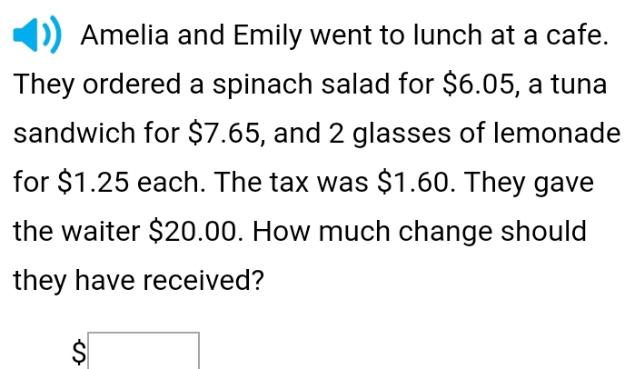 Amelia and Emily went to lunch at a cafe. 
They ordered a spinach salad for $6.05, a tuna 
sandwich for $7.65, and 2 glasses of lemonade 
for $1.25 each. The tax was $1.60. They gave 
the waiter $20.00. How much change should 
they have received?
$□