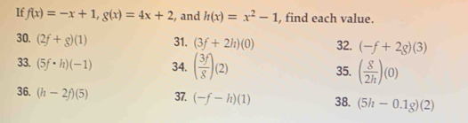 If f(x)=-x+1, g(x)=4x+2 , and h(x)=x^2-1 , find each value. 
30. (2f+g)(1) 31. (3f+2h)(0) 32. (-f+2g)(3)
33. (5f· h)(-1) 34. ( 3f/8 )(2) 35. ( 8/2h )(0)
36. (h-2f)(5) 37. (-f-h)(1) 38. (5h-0.1g)(2)