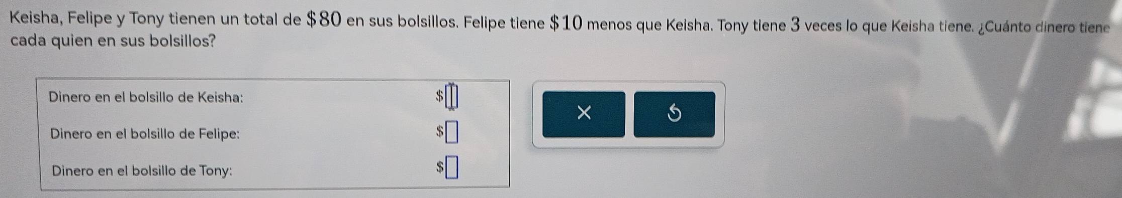 Keisha, Felipe y Tony tienen un total de $80 en sus bolsillos. Felipe tiene $10 menos que Keisha. Tony tiene 3 veces lo que Keisha tiene. ¿Cuánto dinero tiene 
cada quien en sus bolsillos? 
Dinero en el bolsillo de Keisha:
$
× 
Dinero en el bolsillo de Felipe: 
Dinero en el bolsillo de Tony: