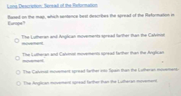 Lona Descrution: Soread of the Reformation
Europe? Based on the map, which sentence best describes the spread of the Reformation in
moverent. The Lutheran and Anglican movements spread farther than the Calvinist
moverent The Lutheran and Calvinist movements spread farther than the Anglican
The Calvinst movement spread farther into Spain than the Lutheran movement-
The Anglican movement spread farther than the Lutheran movement.