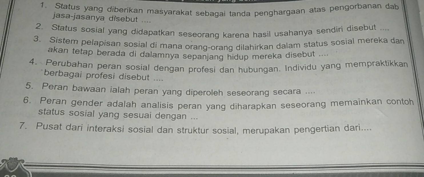 Status yang diberikan masyarakat sebagai tanda penghargaan atas pengorbanan dab 
jasa-jasanya disebut .... 
2. Status sosial yang didapatkan seseorang karena hasil usahanya sendiri disebut .... 
3. Sistem pelapisan sosial di mana orang-orang dilahirkan dalam status sosial mereka dan 
akan tetap berada di dalamnya sepanjang hidup mereka disebut .... 
4. Perubahan peran sosial dengan profesi dan hubungan. Individu yang mempraktikkan 
berbagai profesi disebut .... 
5. Peran bawaan ialah peran yang diperoleh seseorang secara .... 
6. Peran gender adalah analisis peran yang diharapkan seseorang memainkan contoh 
status sosial yang sesuai dengan ... 
7. Pusat dari interaksi sosial dan struktur sosial, merupakan pengertian dari....