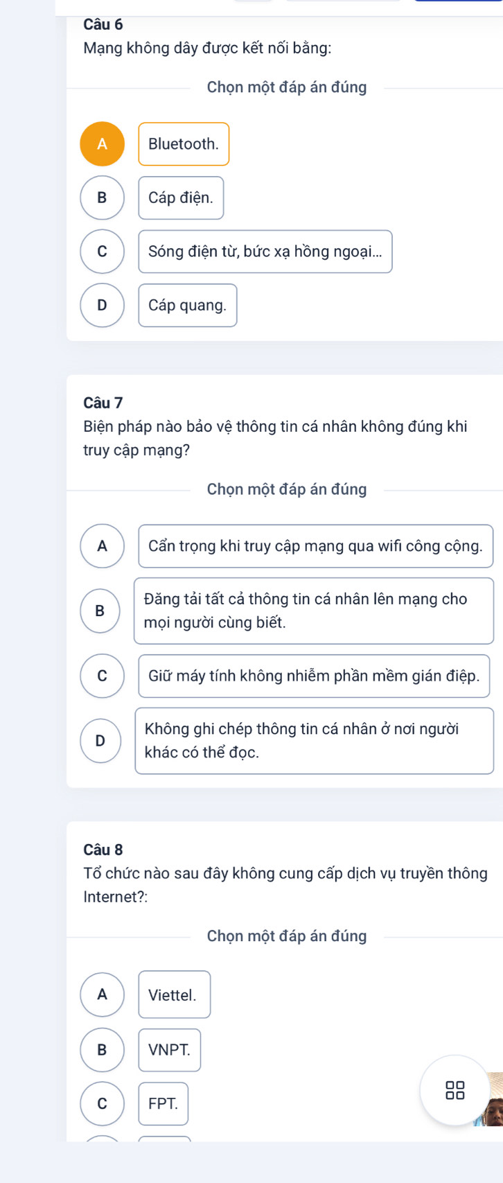 Mạng không dây được kết nối bằng:
Chọn một đáp án đúng
A Bluetooth.
B Cáp điện.
C Sóng điện từ, bức xạ hồng ngoại...
D Cáp quang.
Câu 7
Biện pháp nào bảo vệ thông tin cá nhân không đúng khi
truy cập mạng?
Chọn một đáp án đúng
A Cẩn trọng khi truy cập mạng qua wifi công cộng.
Đăng tải tất cả thông tin cá nhân lên mạng cho
B
mọi người cùng biết.
C Giữ máy tính không nhiễm phần mềm gián điệp.
D Không ghi chép thông tin cá nhân ở nơi người
khác có thể đọc.
Câu 8
Tổ chức nào sau đây không cung cấp dịch vụ truyền thông
Internet?:
Chọn một đáp án đúng
A Viettel.
B VNPT.
C FPT.
8