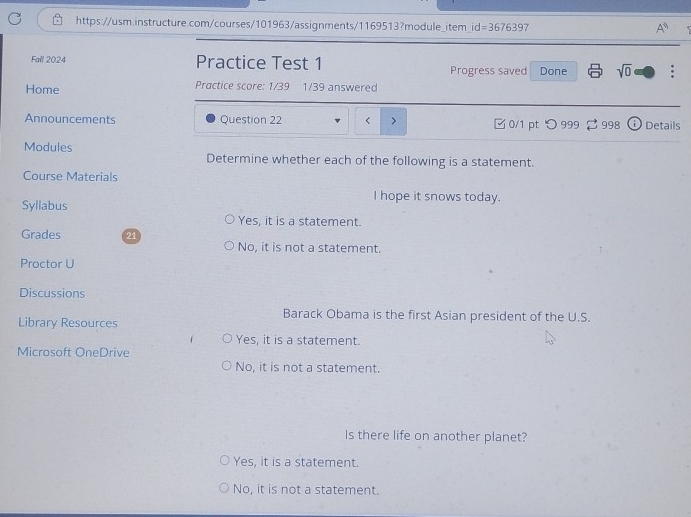 A^3 
Fall 2024 Practice Test 1 Progress saved Done sqrt(0) 
Home Practice score: 1/39 1/39 answered
Announcements Question 22 < > 0/1 pt つ 999 998 Details
Modules Determine whether each of the following is a statement.
Course Materials
I hope it snows today.
Syllabus
Yes, it is a statement.
Grades 21
No, it is not a statement.
Proctor U
Discussions
Barack Obama is the first Asian president of the U.S.
Library Resources
Yes, it is a statement.
Microsoft OneDrive
No, it is not a statement.
Is there life on another planet?
Yes, it is a statement.
No, it is not a statement.