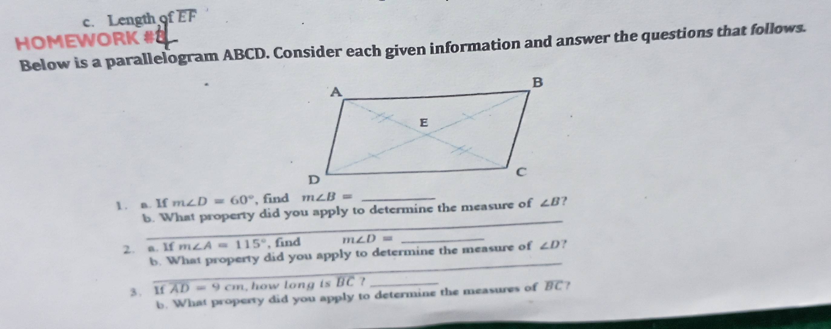 Length of EF 
HOMEWORK #8 
Below is a parallelogram ABCD. Consider each given information and answer the questions that follows. 
1 . a. If m∠ D=60° , find m∠ B= _ 
_ 
b. What property did you apply to determine the measure of ∠ B ? 
2. a. If m∠ A=115° , find m∠ D= _ 
_ 
b. What property did you apply to determine the measure of ∠ D ? 
3. Ifoverline AD=9cm how long is BC ? _7 
b. What property did you apply to determine the measures of overline BC