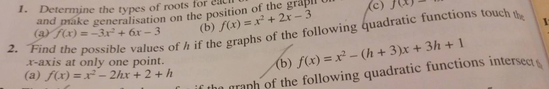 Determine the types of roots for each 
and make generalisation on the position of the grapu s 
(c) f(x)-
(a) f(x)=-3x^2+6x-3 (b) f(x)=x^2+2x-3
2. Find 
s of h if the graphs of the following quadratic functions touch the 
I 
x-axis at only one point. 
(b) f(x)=x^2-(h+3)x+3h+1
(a) f(x)=x^2-2hx+2+h
p the following quadratic functions intersect