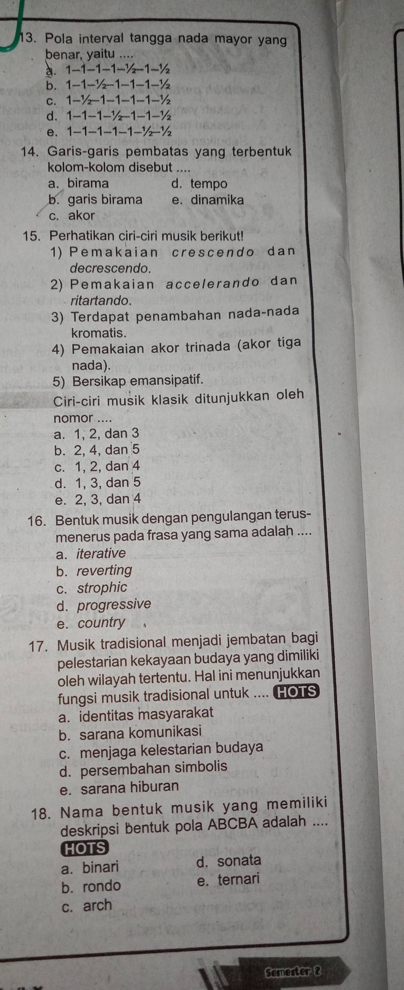 Pola interval tangga nada mayor yan
benar, yaitu ....
a. 1-1-1-1-½−1-½
b. 1−1-½−1-1-1-½
c. 1-½−1-1-1-1-½
d. 1-1-1-½−1-1-½
e. 1-1-1−1-1-½-½
14. Garis-garis pembatas yang terbentuk
kolom-kolom disebut ....
a、 birama d.tempo
b. garis birama e. dinamika
c. akor
15. Perhatikan ciri-ciri musik berikut!
1) Pemakaian crescendo dan
decrescendo.
2) Pemakaian accelerando dan
ritartando.
3) Terdapat penambahan nada-nada
kromatis.
4) Pemakaian akor trinada (akor tiga
nada).
5) Bersikap emansipatif.
Ciri-ciri musik klasik ditunjukkan oleh
nomor ....
a. 1, 2, dan 3
b. 2, 4, dan 5
c. 1, 2, dan 4
d. 1, 3, dan 5
e. 2, 3, dan 4
16. Bentuk musik dengan pengulangan terus-
menerus pada frasa yang sama adalah ....
a. iterative
b. reverting
c. strophic
d. progressive
e. country
17. Musik tradisional menjadi jembatan bagi
pelestarian kekayaan budaya yang dimiliki
oleh wilayah tertentu. Hal ini menunjukkan
fungsi musik tradisional untuk .... HOTS
a. identitas masyarakat
b. sarana komunikasi
c. menjaga kelestarian budaya
d. persembahan simbolis
e. sarana hiburan
18. Nama bentuk musik yang memiliki
deskripsi bentuk pola ABCBA adalah ....
HOTS
a. binari d.sonata
b. rondo e. ternari
c. arch
Semester 2