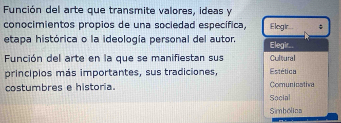 Función del arte que transmite valores, ideas y
conocimientos propios de una sociedad específica, Elegir... ;
etapa histórica o la ideología personal del autor. Elegir...
Función del arte en la que se manifiestan sus Cultural
principios más importantes, sus tradiciones, Estética
costumbres e historia. Comunicativa
Social
Simbólica