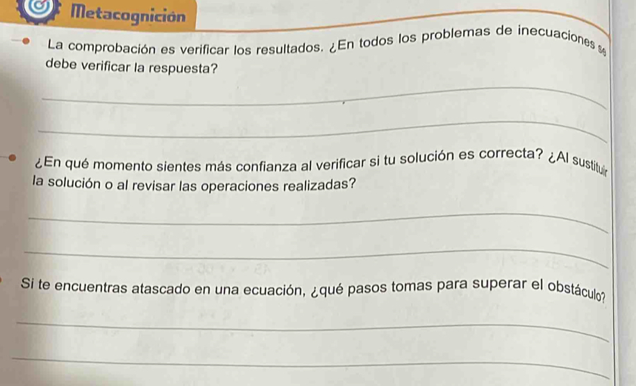 Metacognición 
La comprobación es verificar los resultados. ¿En todos los problemas de inecuaciones se 
debe verificar la respuesta? 
_ 
_ 
¿En qué momento sientes más confianza al verificar si tu solución es correcta? ¿Al sustituir 
la solución o al revisar las operaciones realizadas? 
_ 
_ 
Si te encuentras atascado en una ecuación, ¿qué pasos tomas para superar el obstáculo? 
_ 
_