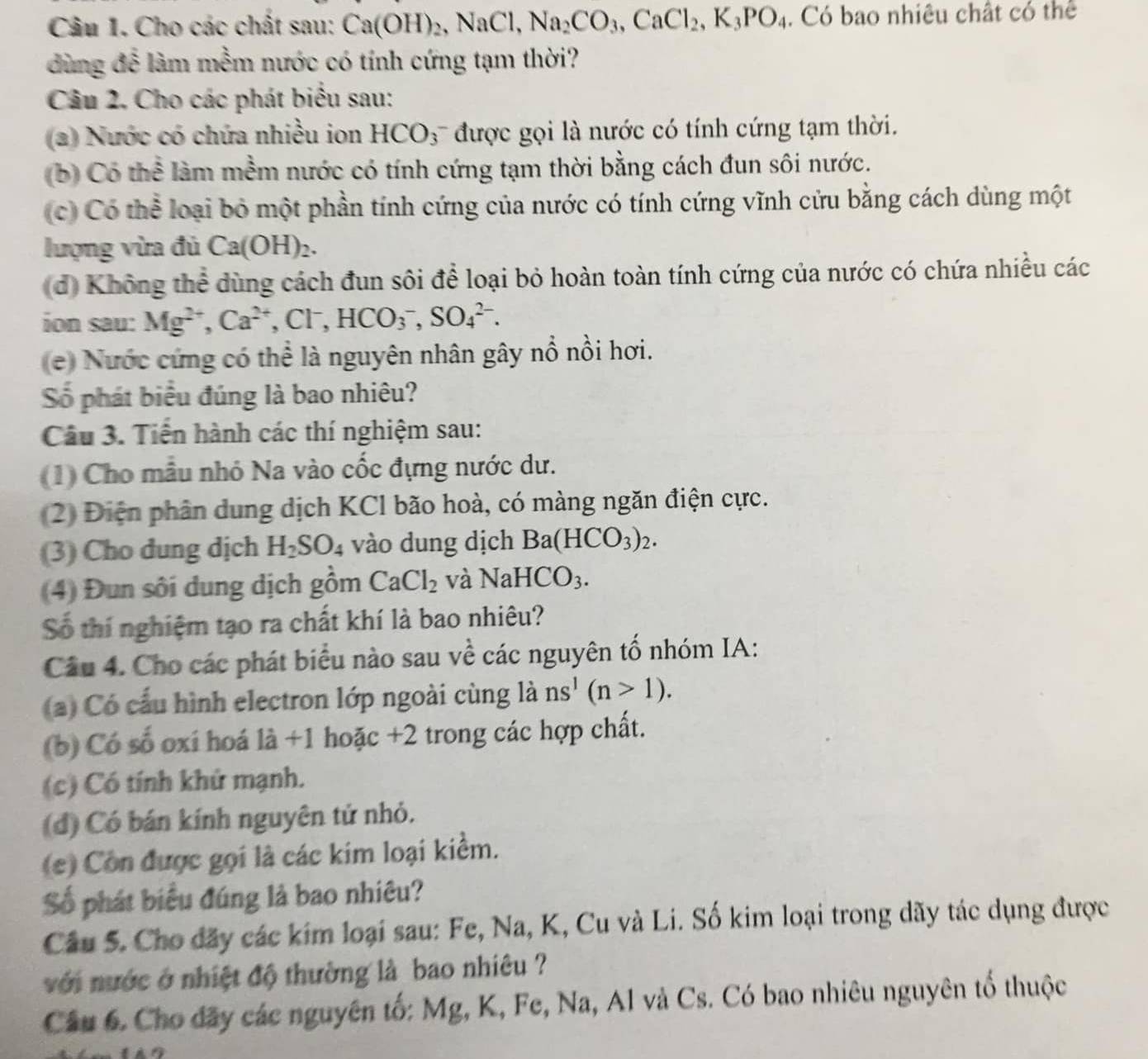 Cho các chất sau: Ca(OH)_2,NaCl Na_2CO_3,CaCl_2,K_3PO_4. Có bao nhiêu chất có thể
dùng để làm mềm nước có tính cứng tạm thời?
Câu 2. Cho các phát biểu sau:
(a) Nước có chứa nhiều ion HCO; được gọi là nước có tính cứng tạm thời.
b) Có thể làm mềm nước có tính cứng tạm thời bằng cách đun sôi nước.
(c) Có thể loại bỏ một phần tính cứng của nước có tính cứng vĩnh cứu bằng cách dùng một
lượng vừa đủ Ca(OH)_2.
(d) Không thể dùng cách đun sôi để loại bỏ hoàn toàn tính cứng của nước có chứa nhiều các
ion sau: Mg^(2+),Ca^(2+),Cl^-,HCO_3^(-,SO_4^(2-).
(e)  Nước cứng có thể là nguyên nhân gây nổ nổi hơi.
Số phát biểu đúng là bao nhiêu?
Câu 3. Tiến hành các thí nghiệm sau:
(1) Cho mẫu nhỏ Na vào cốc đựng nước dư.
(2) Điện phân dung dịch KCl bão hoà, có màng ngăn điện cực.
(3) Cho dung dịch H_2)SO_4 vào dung dịch Ba(HCO_3)_2.
(4) Đun sôi dung dịch gồm CaCl_2 và NaHCO_3.
Số thí nghiệm tạo ra chất khí là bao nhiêu?
Câu 4. Cho các phát biểu nào sau về các nguyên tố nhóm IA:
a) Có cấu hình electron lớp ngoài cùng là ns^1(n>1).
(b) Có số oxí hoá là +1 hoặc +2 trong các hợp chất.
(c) Có tính khử mạnh.
(đ) Có bán kính nguyên tử nhỏ.
(c) Còn được gọi là các kim loại kiểm.
Số phát biểu đúng là bao nhiêu?
Câu 5. Cho đãy các kim loại sau: Fe, Na, K, Cu và Li. Số kim loại trong dãy tác dụng được
với nước ở nhiệt độ thường là bao nhiêu ?
Câu 6. Cho đãy các nguyên tố: Mg, K, Fe, Na, Al và Cs. Có bao nhiêu nguyên tố thuộc