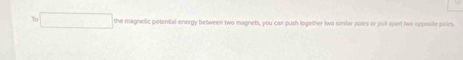 To the magnetic potential energy between two magnets, you can push together two similar poles or pull apart two opposile poles