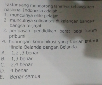 Faktor yang mendorong lahirnya kebangkitan
nasional Indonesia adalah ....
1. munculnya elite pelajar
2. munculnya solidaritas di kalangan bangsa-
bangsa terjajah
3. perluasan pendidikan barat bagi kaum
pribumi
4. hubungan komunikasi yang lancar antara
Hindia-Belanda dengan Belanda
A. 1, 2 , 3 benar
B. 1, 3 benar
C. 2, 4 benar
D. 4 benar
E. Benar semua