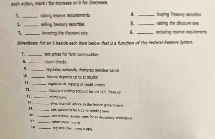 each action, mark I for increase or D for Decrease. 
4. 
1. _raising reserve requirements _buying Treasury securities 
5. 
2. _selling Treasury securities _raising the discount rate. 
6. 
3. _lowering the discount rate _reducing reserve requirements 
Directions: Put an X beside each item below that is a function of the Federal Reserve System. 
7、 _sets prices for farm commodities 
8. _clears checks 
9. _regulates nationally chartered member bands 
10. _insures deposits up to $100,000
11. _regulates all aspects of credit unions 
12. _holds a checking account for the U.S. Treasury 
13. _mints coins 
14. _gives financial advice to the federal government 
15. _sets standards for truth-in-lending laws 
16. _sets reserve requirements for all depository institutions 
17. _prints paper money 
18. _regulates the money supply