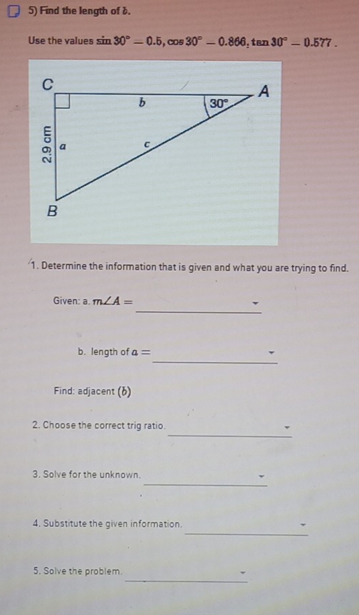 Find the length of b.
Use the values s sin 30°-0.5,cos 30°-0.866,tan 30°-0.577.
1. Determine the information that is given and what you are trying to find.
_
Given: a. m∠ A=
_
b. length of a=
Find: adjacent (6)
_
2. Choose the correct trig ratio.
_
3. Solve for the unknown.
_
4. Substitute the given information.
_
5. Solve the problem.