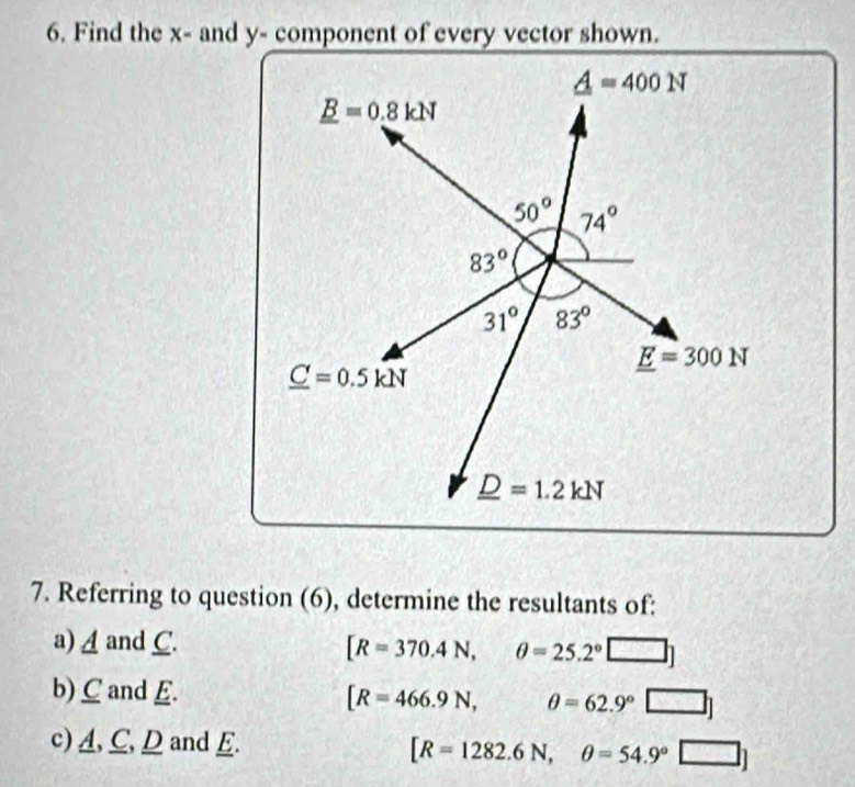 Find the x- and y- component of every vector shown.
7. Referring to question (6), determine the resultants of:
a)Aand C. [R=370.4N,θ =25.2°□ ]
b) C and E. [R=466.9N, θ =62.9°□ ]
c)A, C,D and E.
[R=1282.6N,θ =54.9°□ ]