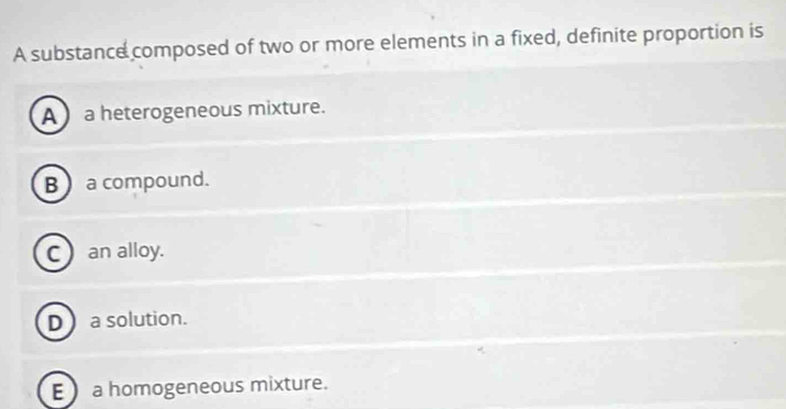 A substance composed of two or more elements in a fixed, definite proportion is
A  a heterogeneous mixture.
B ) a compound.
C an alloy.
D a solution.
E  a homogeneous mixture.