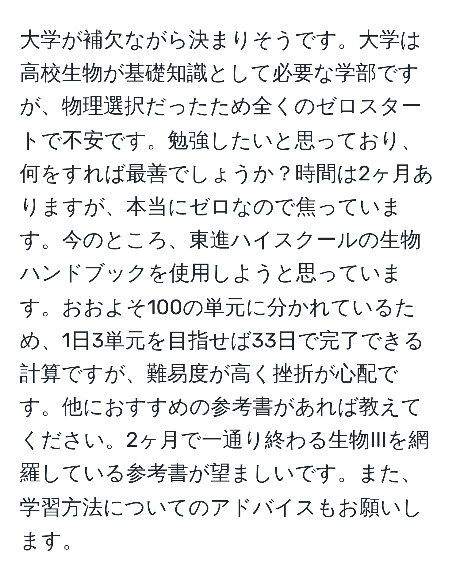 大学が補欠ながら決まりそうです。大学は高校生物が基礎知識として必要な学部ですが、物理選択だったため全くのゼロスタートで不安です。勉強したいと思っており、何をすれば最善でしょうか？時間は2ヶ月ありますが、本当にゼロなので焦っています。今のところ、東進ハイスクールの生物ハンドブックを使用しようと思っています。おおよそ100の単元に分かれているため、1日3単元を目指せば33日で完了できる計算ですが、難易度が高く挫折が心配です。他におすすめの参考書があれば教えてください。2ヶ月で一通り終わる生物IIIを網羅している参考書が望ましいです。また、学習方法についてのアドバイスもお願いします。